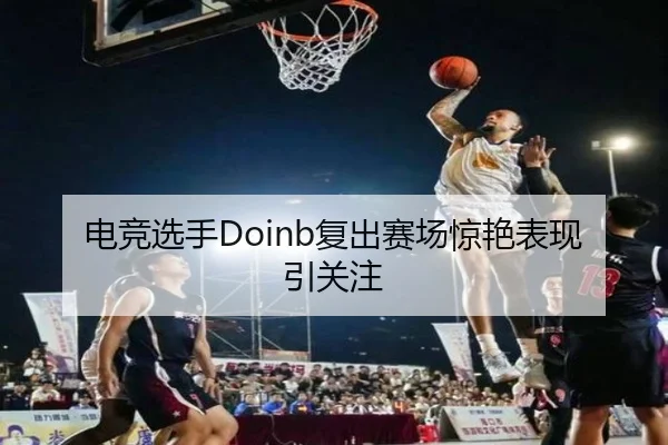 电竞选手Doinb复出赛场惊艳表现引关注